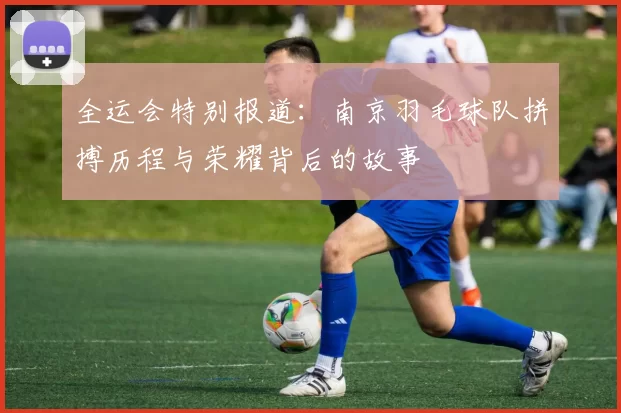 全运会特别报道：南京羽毛球队拼搏历程与荣耀背后的故事