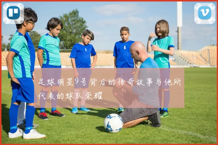 足球明星9号背后的传奇故事与他所代表的球队荣耀