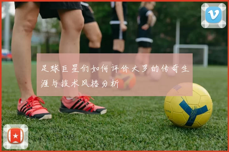 足球巨星们如何评价大罗的传奇生涯与技术风格分析