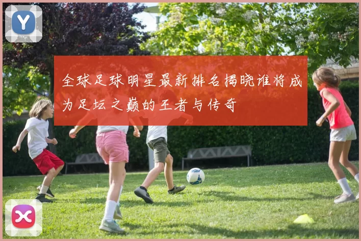 全球足球明星最新排名揭晓谁将成为足坛之巅的王者与传奇
