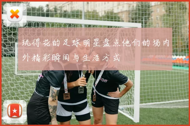 玩得花的足球明星盘点他们的场内外精彩瞬间与生活方式