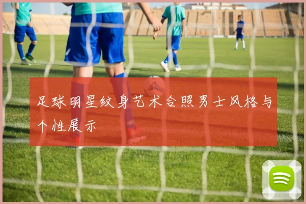 足球明星纹身艺术合照男士风格与个性展示