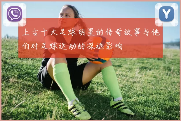 上古十大足球明星的传奇故事与他们对足球运动的深远影响