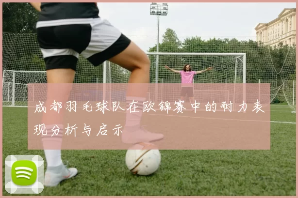 成都羽毛球队在欧锦赛中的耐力表现分析与启示