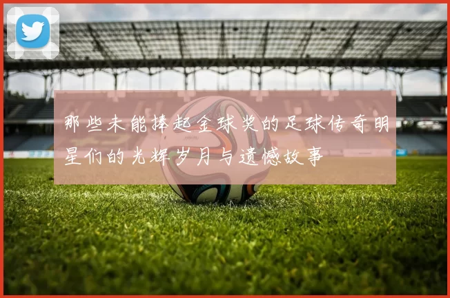 那些未能捧起金球奖的足球传奇明星们的光辉岁月与遗憾故事