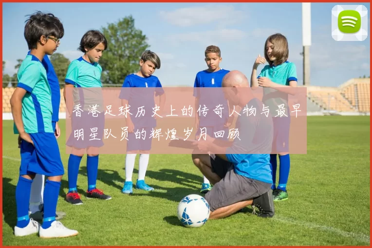 香港足球历史上的传奇人物与最早明星队员的辉煌岁月回顾