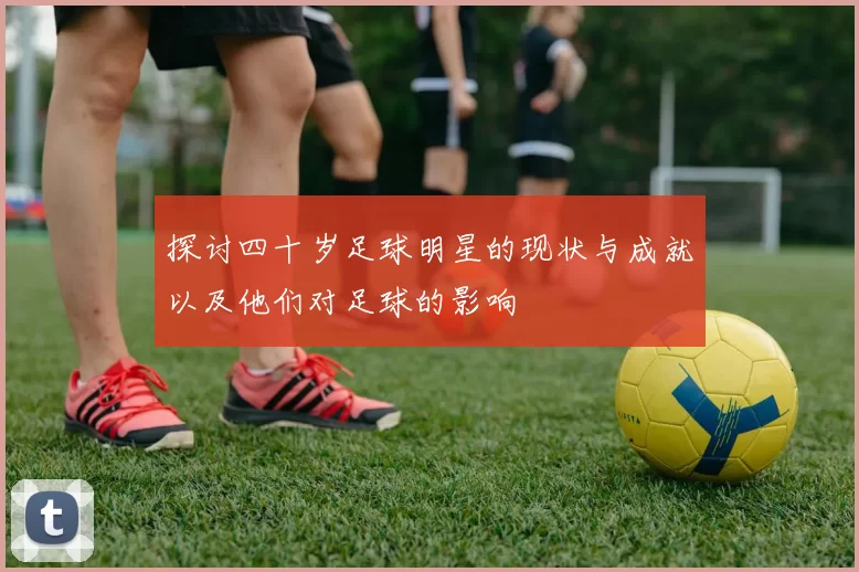 探讨四十岁足球明星的现状与成就以及他们对足球的影响