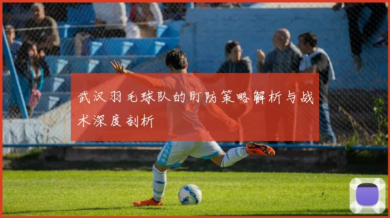 武汉羽毛球队的盯防策略解析与战术深度剖析