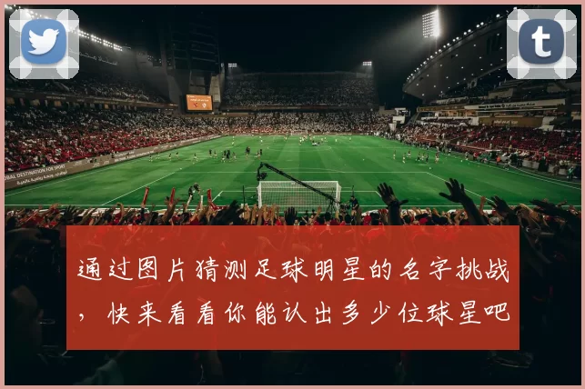 通过图片猜测足球明星的名字挑战，快来看看你能认出多少位球星吧