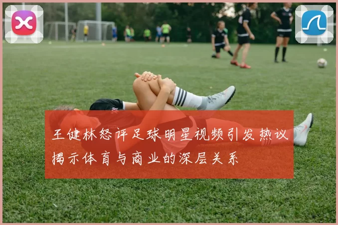 王健林怒评足球明星视频引发热议揭示体育与商业的深层关系