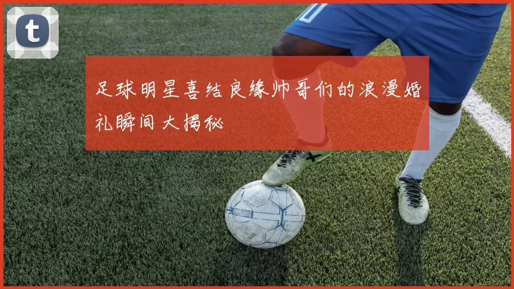 足球明星喜结良缘帅哥们的浪漫婚礼瞬间大揭秘