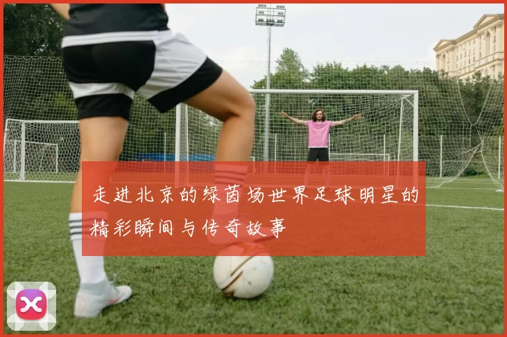 走进北京的绿茵场世界足球明星的精彩瞬间与传奇故事
