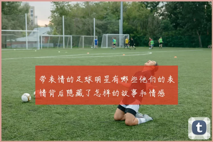 带表情的足球明星有哪些他们的表情背后隐藏了怎样的故事和情感