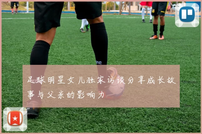足球明星女儿独家访谈分享成长故事与父亲的影响力