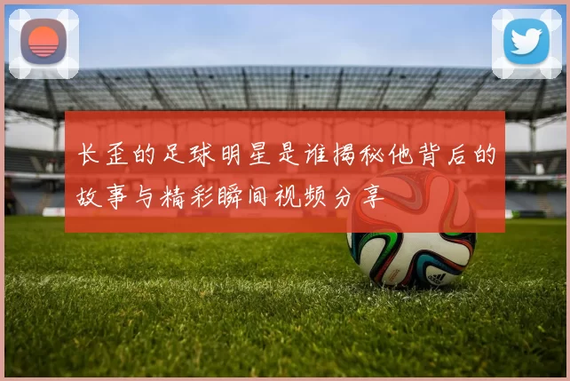 长歪的足球明星是谁揭秘他背后的故事与精彩瞬间视频分享
