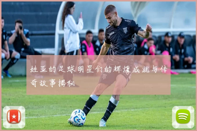 姓亚的足球明星们的辉煌成就与传奇故事揭秘