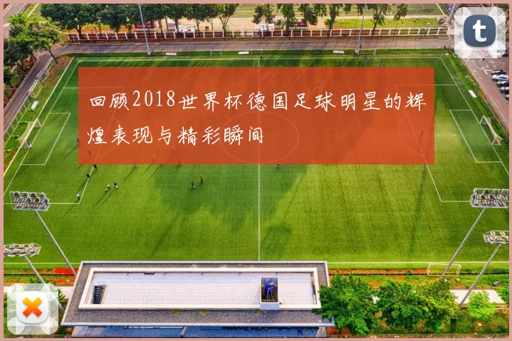 回顾2018世界杯德国足球明星的辉煌表现与精彩瞬间