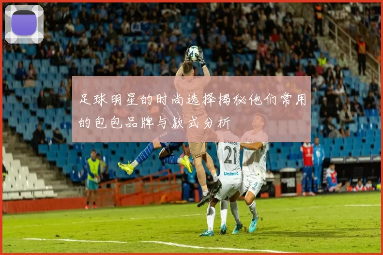 足球明星的时尚选择揭秘他们常用的包包品牌与款式分析