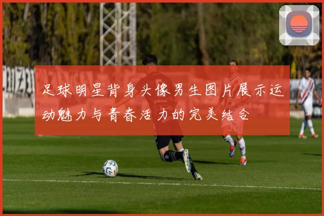足球明星背身头像男生图片展示运动魅力与青春活力的完美结合