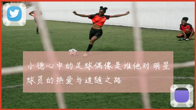 小德心中的足球偶像是谁他对明星球员的热爱与追随之路