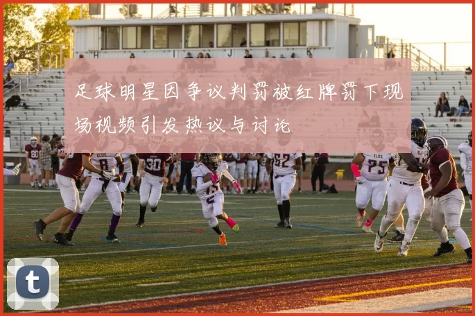 足球明星因争议判罚被红牌罚下现场视频引发热议与讨论