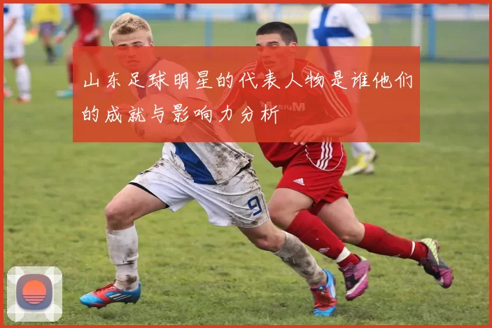 山东足球明星的代表人物是谁他们的成就与影响力分析
