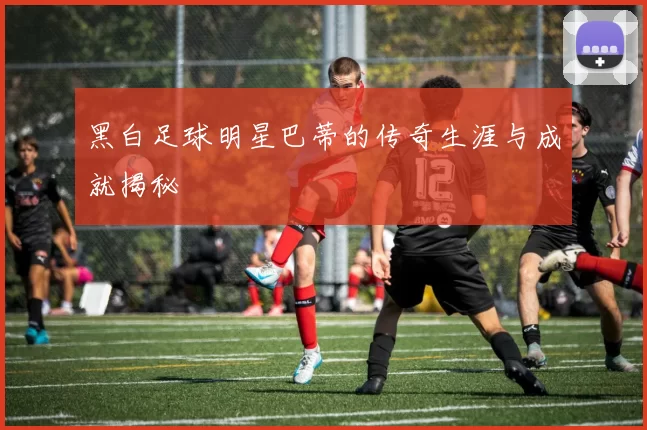 黑白足球明星巴蒂的传奇生涯与成就揭秘