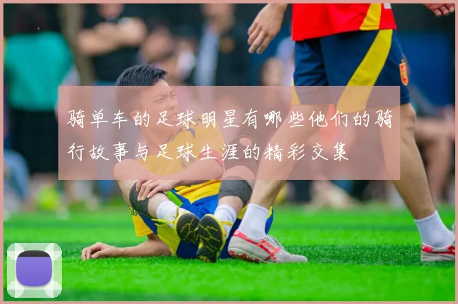 骑单车的足球明星有哪些他们的骑行故事与足球生涯的精彩交集