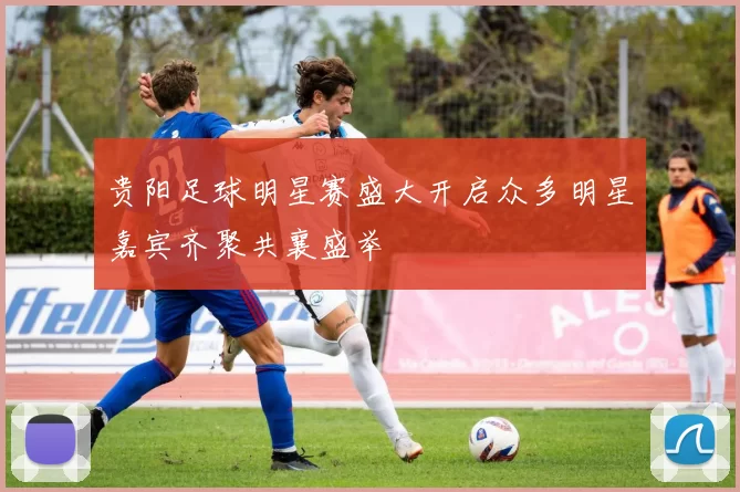 贵阳足球明星赛盛大开启众多明星嘉宾齐聚共襄盛举