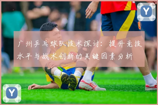 广州乒乓球队技术探讨：提升竞技水平与战术创新的关键因素分析
