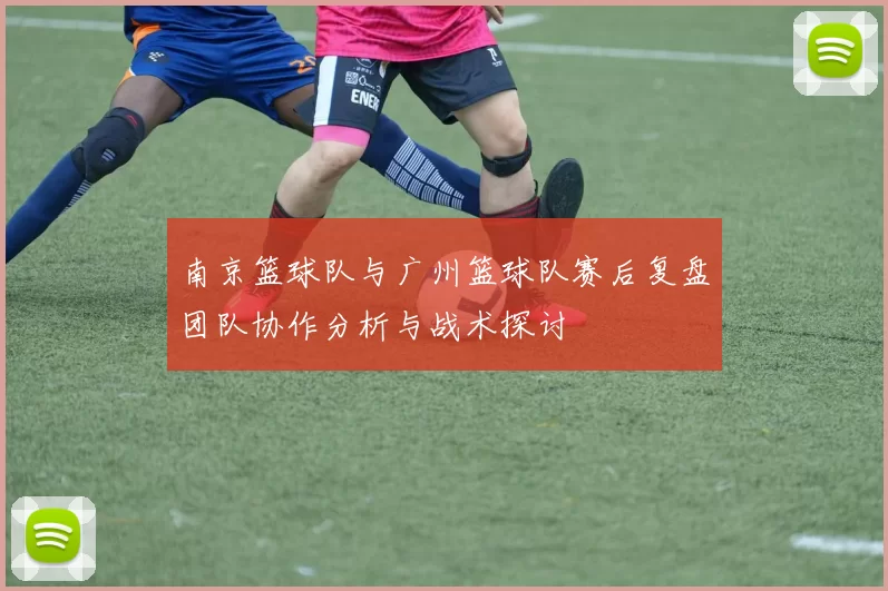 南京篮球队与广州篮球队赛后复盘团队协作分析与战术探讨