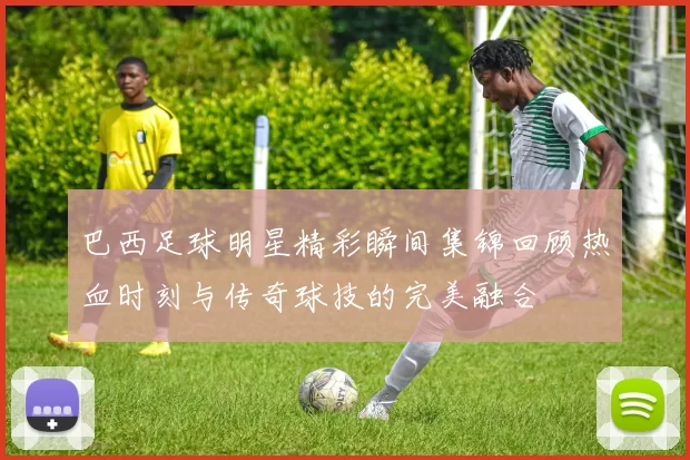 巴西足球明星精彩瞬间集锦回顾热血时刻与传奇球技的完美融合