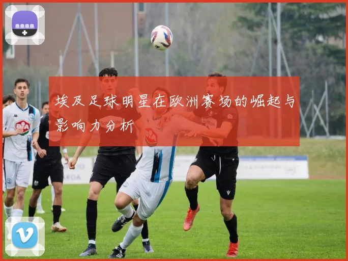 埃及足球明星在欧洲赛场的崛起与影响力分析