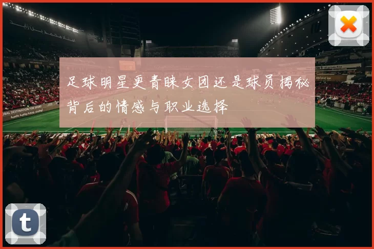 足球明星更青睐女团还是球员揭秘背后的情感与职业选择