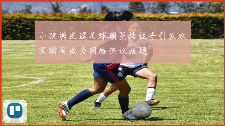 小孩调皮逗足球明星捂住手引发欢笑瞬间成为网络热议话题
