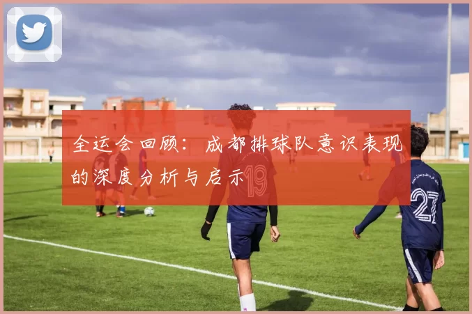 全运会回顾：成都排球队意识表现的深度分析与启示