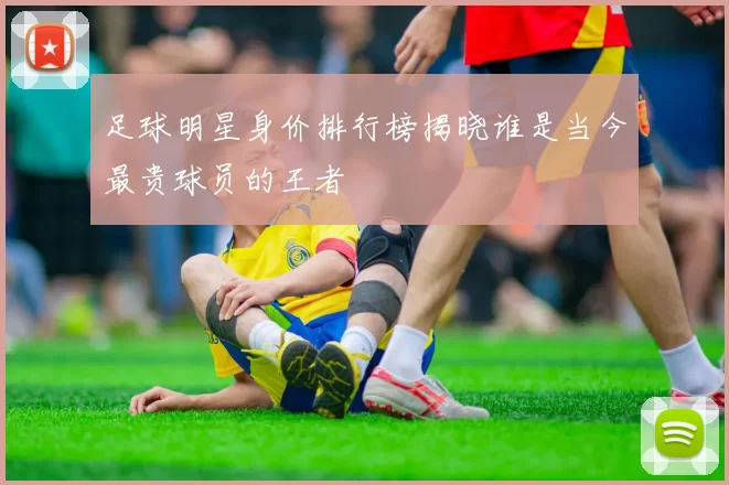 足球明星身价排行榜揭晓谁是当今最贵球员的王者