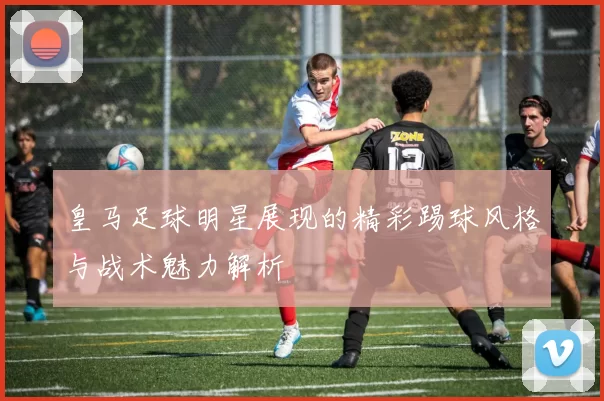 皇马足球明星展现的精彩踢球风格与战术魅力解析