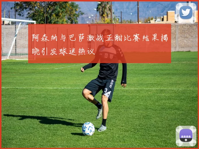 阿森纳与巴萨激战正酣比赛结果揭晓引发球迷热议