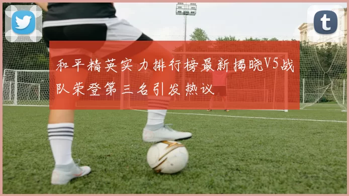 和平精英实力排行榜最新揭晓V5战队荣登第三名引发热议