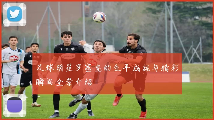 足球明星罗塞克的生平成就与精彩瞬间全景介绍