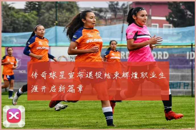 传奇球星宣布退役结束辉煌职业生涯开启新篇章