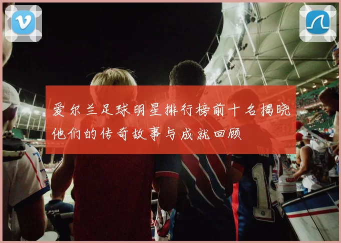 爱尔兰足球明星排行榜前十名揭晓他们的传奇故事与成就回顾