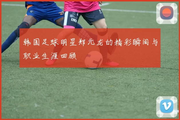 韩国足球明星郑元龙的精彩瞬间与职业生涯回顾