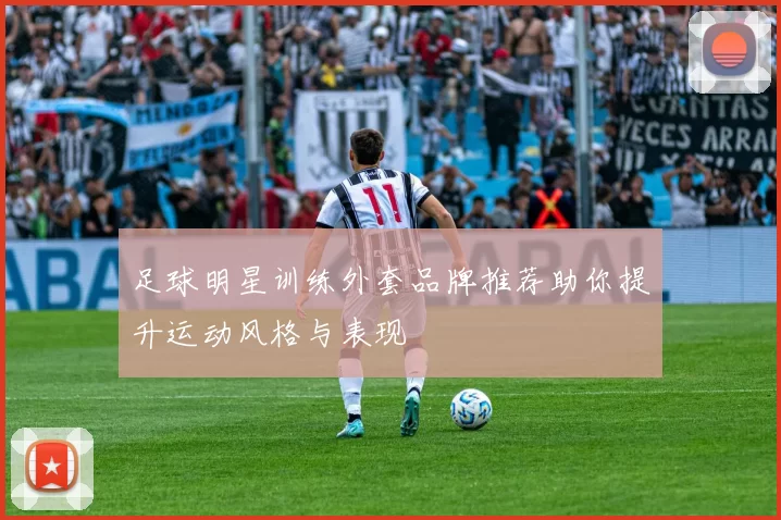 足球明星训练外套品牌推荐助你提升运动风格与表现