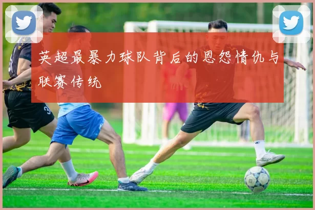 英超最暴力球队背后的恩怨情仇与联赛传统