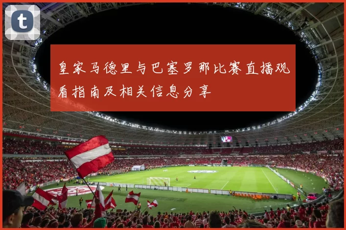 皇家马德里与巴塞罗那比赛直播观看指南及相关信息分享
