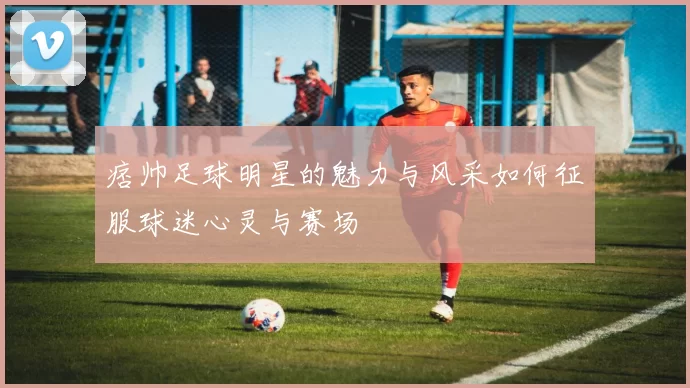 痞帅足球明星的魅力与风采如何征服球迷心灵与赛场