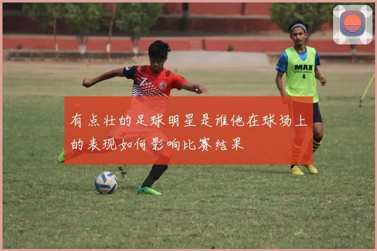 有点壮的足球明星是谁他在球场上的表现如何影响比赛结果