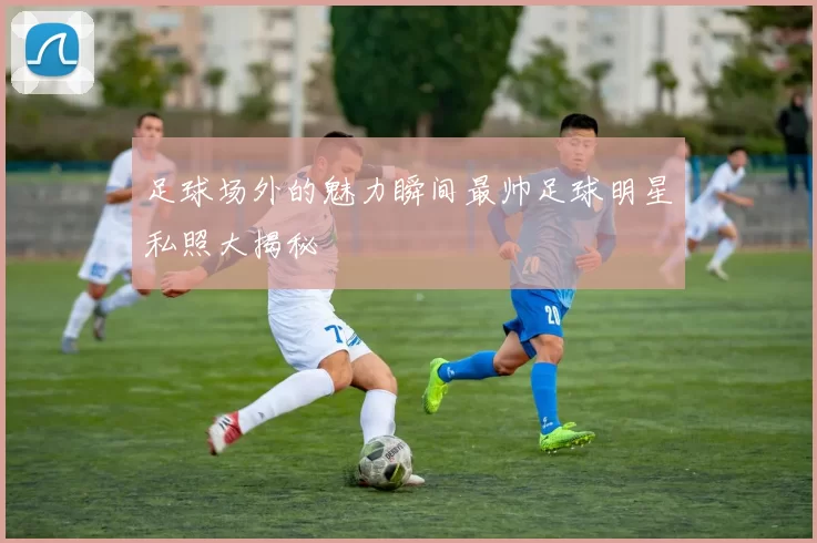 足球场外的魅力瞬间最帅足球明星私照大揭秘